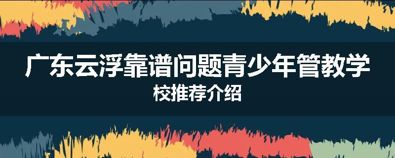 广东云浮靠谱问题青少年管教学校推荐介绍