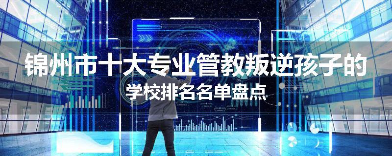 锦州市十大专业管教叛逆孩子的学校排名名单盘点