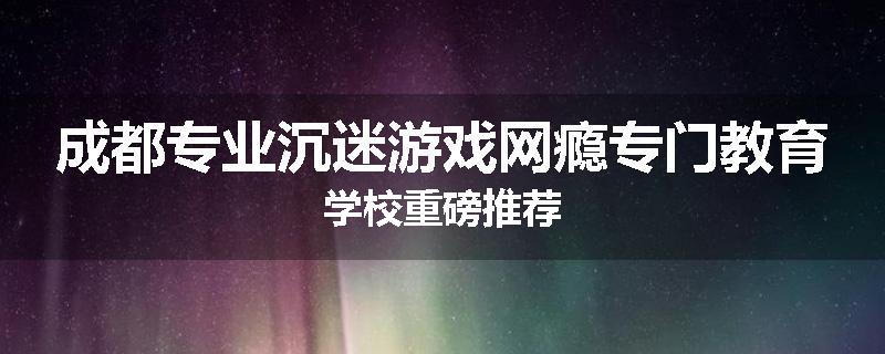 成都专业沉迷游戏网瘾专门教育学校重磅推荐