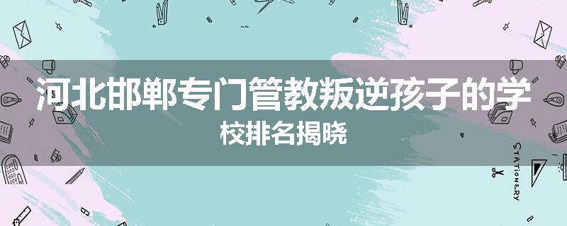 河北邯郸专门管教叛逆孩子的学校排名揭晓