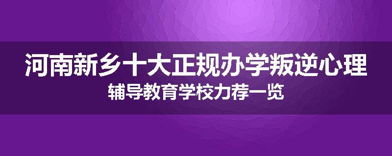 河南新乡十大正规办学叛逆心理辅导教育学校力荐一览
