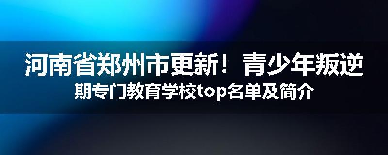 河南省郑州市更新！青少年叛逆期专门教育学校top名单及简介