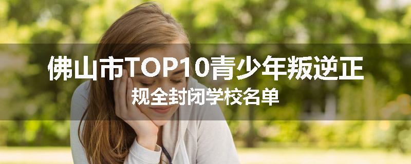 佛山市TOP10青少年叛逆正规全封闭学校名单