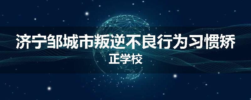 济宁邹城市叛逆不良行为习惯矫正学校