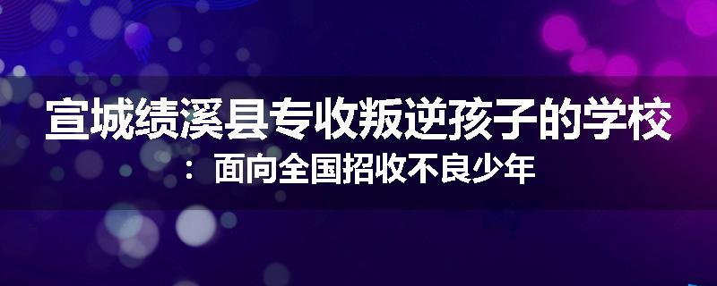 宣城绩溪县专收叛逆孩子的学校：面向全国招收不良少年