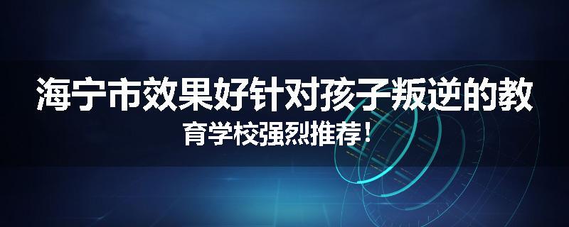 海宁市效果好针对孩子叛逆的教育学校强烈推荐！