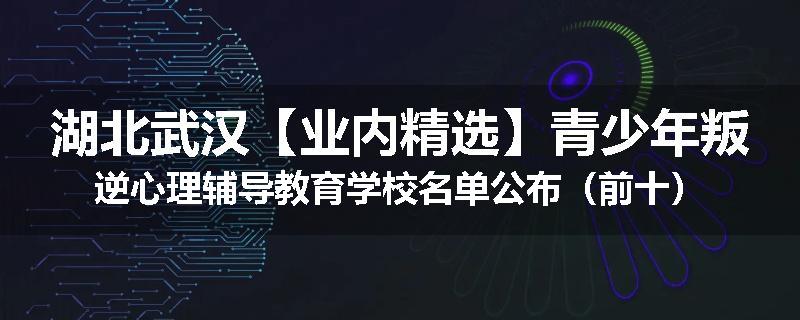 湖北武汉【业内精选】青少年叛逆心理辅导教育学校名单公布（前十）