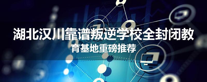 湖北汉川靠谱叛逆学校全封闭教育基地重磅推荐
