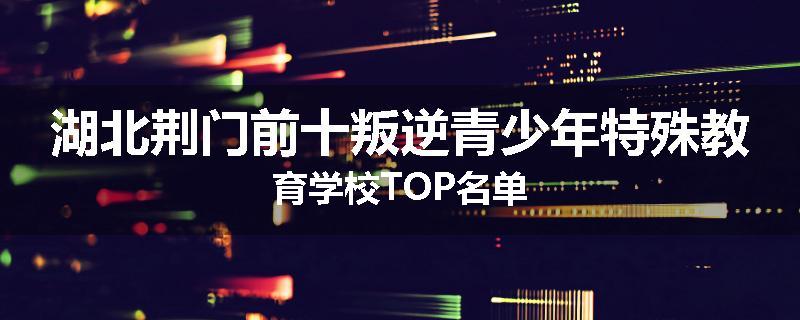 湖北荆门前十叛逆青少年特殊教育学校TOP名单