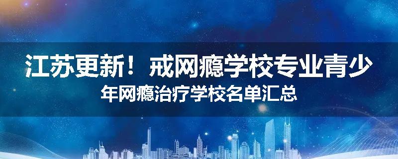 江苏更新！戒网瘾学校专业青少年网瘾治疗学校名单汇总