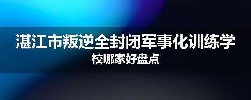 湛江市叛逆全封闭军事化训练学校哪家好盘点