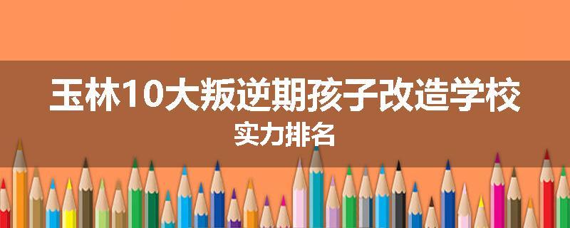 玉林10大叛逆期孩子改造学校实力排名