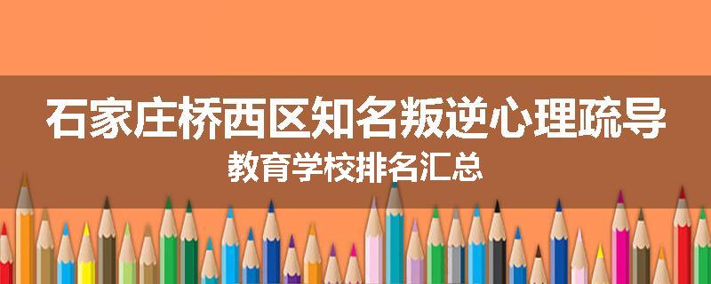 石家庄桥西区知名叛逆心理疏导教育学校排名汇总