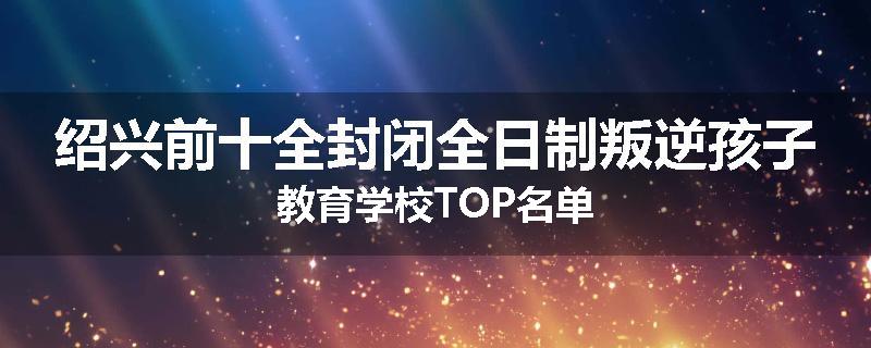 绍兴前十全封闭全日制叛逆孩子教育学校TOP名单