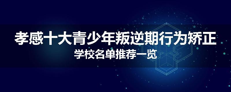孝感十大青少年叛逆期行为矫正学校名单推荐一览