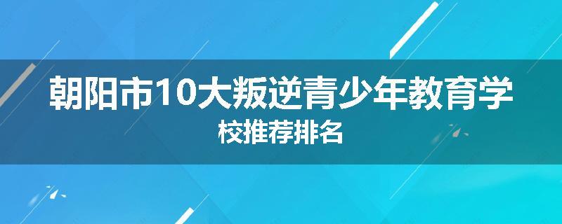 朝阳市10大叛逆青少年教育学校推荐排名