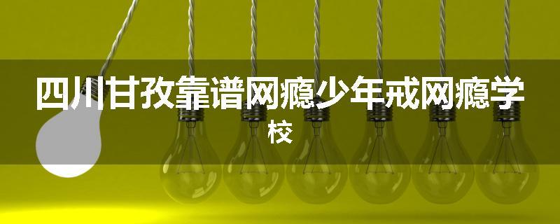 四川甘孜靠谱网瘾少年戒网瘾学校