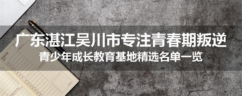 广东湛江吴川市专注青春期叛逆青少年成长教育基地精选名单一览