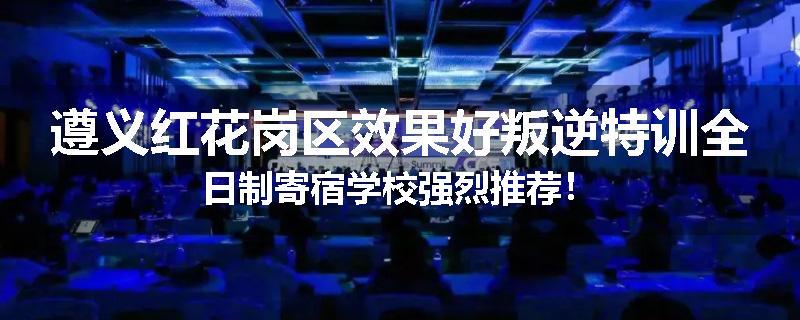 遵义红花岗区效果好叛逆特训全日制寄宿学校强烈推荐！
