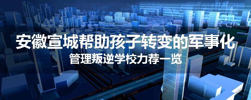 安徽宣城帮助孩子转变的军事化管理叛逆学校力荐一览