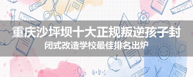 重庆沙坪坝十大正规叛逆孩子封闭式改造学校最佳排名出炉