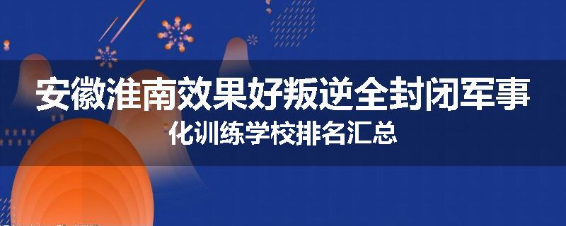 安徽淮南效果好叛逆全封闭军事化训练学校排名汇总