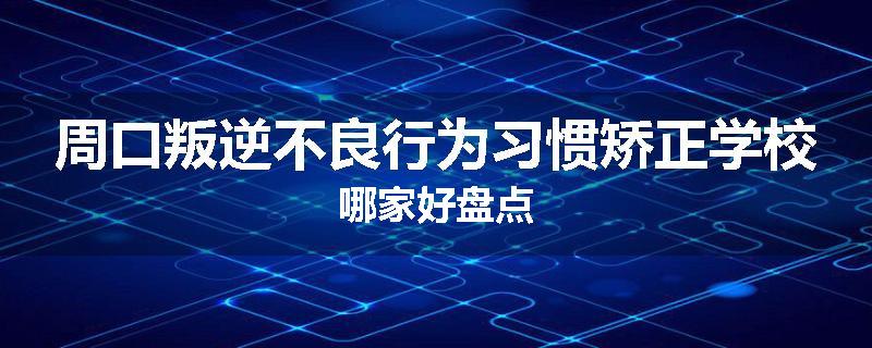 周口叛逆不良行为习惯矫正学校哪家好盘点