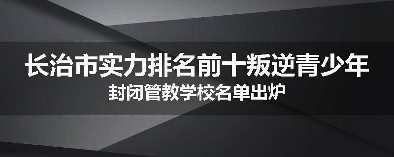长治市实力排名前十叛逆青少年封闭管教学校名单出炉
