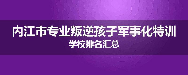 内江市专业叛逆孩子军事化特训学校排名汇总