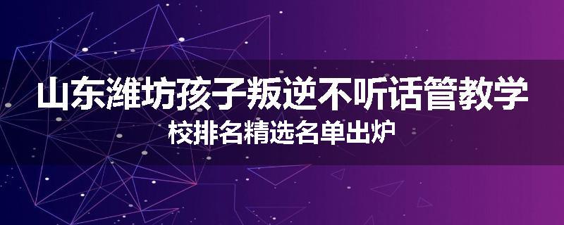山东潍坊孩子叛逆不听话管教学校排名精选名单出炉