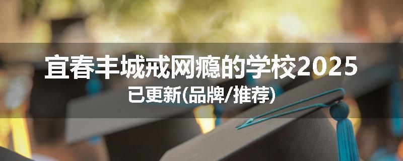 宜春丰城戒网瘾的学校2025已更新(品牌/推荐)