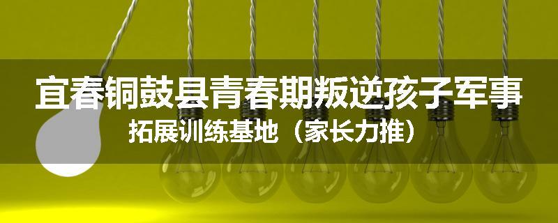 宜春铜鼓县青春期叛逆孩子军事拓展训练基地（家长力推）