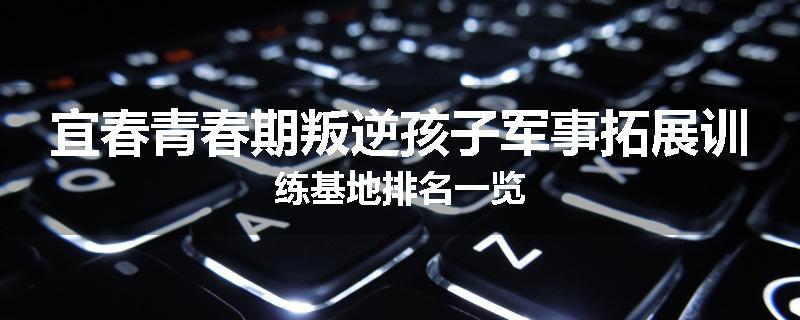 宜春青春期叛逆孩子军事拓展训练基地排名一览