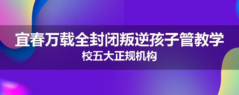 宜春万载全封闭叛逆孩子管教学校五大正规机构