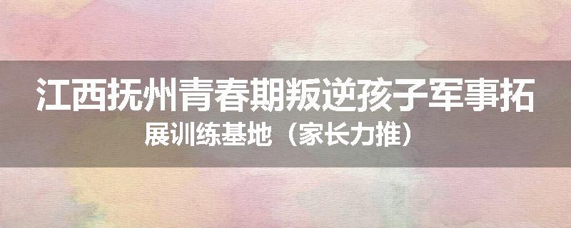 江西抚州青春期叛逆孩子军事拓展训练基地（家长力推）