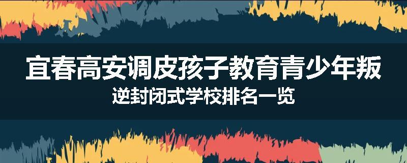 宜春高安调皮孩子教育青少年叛逆封闭式学校排名一览