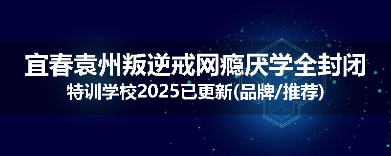 宜春袁州叛逆戒网瘾厌学全封闭特训学校2025已更新(品牌/推荐)