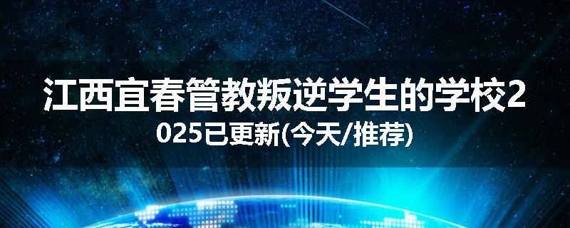 江西宜春管教叛逆学生的学校2025已更新(今天/推荐)