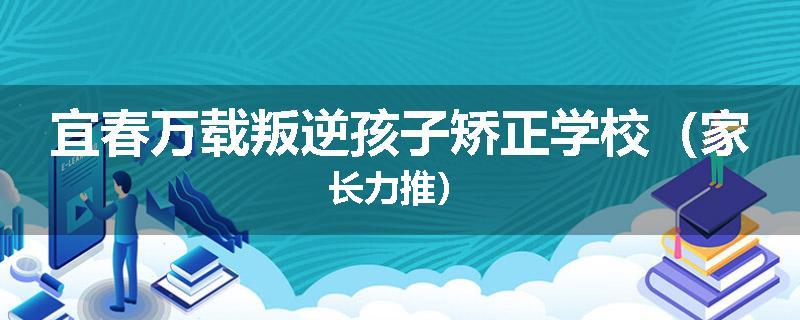 宜春万载叛逆孩子矫正学校（家长力推）