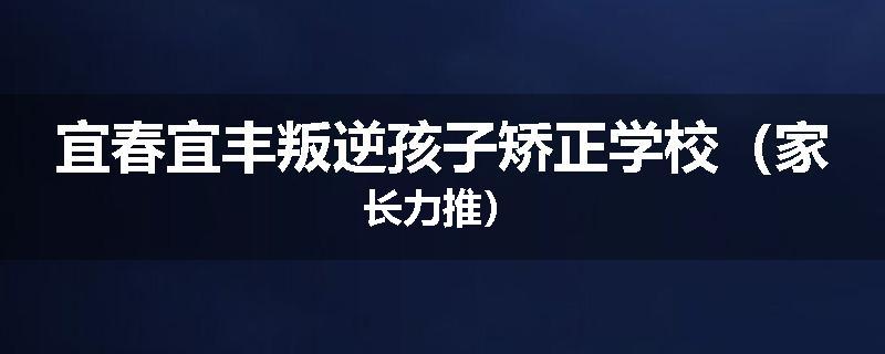 宜春宜丰叛逆孩子矫正学校（家长力推）