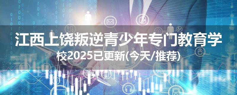 江西上饶叛逆青少年专门教育学校2025已更新(今天/推荐)