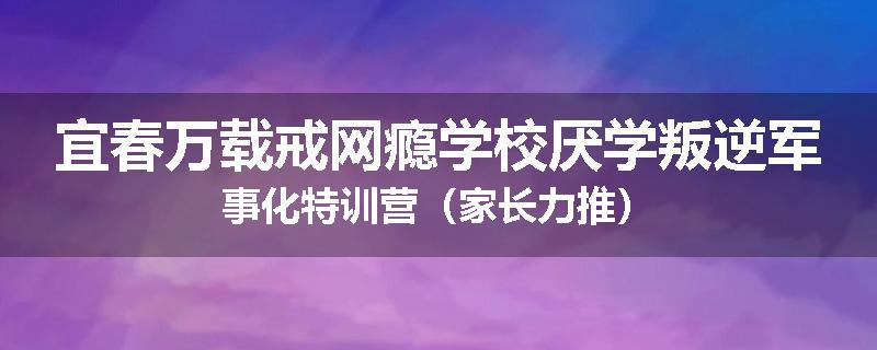 宜春万载戒网瘾学校厌学叛逆军事化特训营（家长力推）