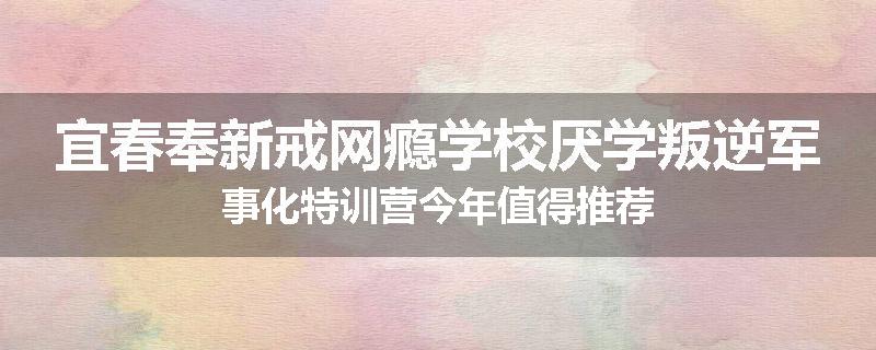 宜春奉新戒网瘾学校厌学叛逆军事化特训营今年值得推荐