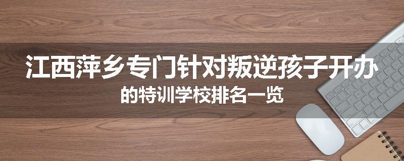 江西萍乡专门针对叛逆孩子开办的特训学校排名一览