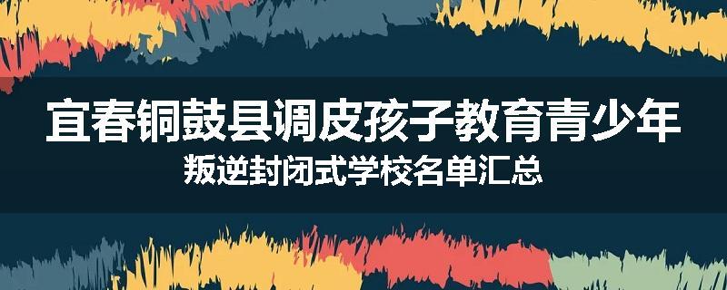 宜春铜鼓县调皮孩子教育青少年叛逆封闭式学校名单汇总