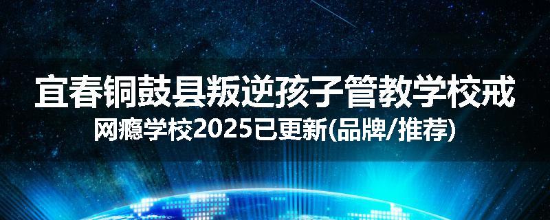 宜春铜鼓县叛逆孩子管教学校戒网瘾学校2025已更新(品牌/推荐)