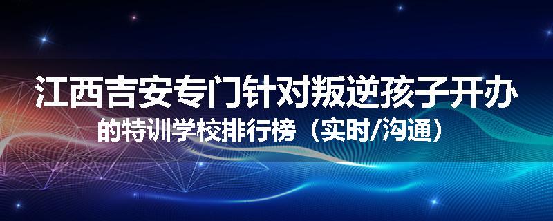 江西吉安专门针对叛逆孩子开办的特训学校排行榜（实时/沟通）