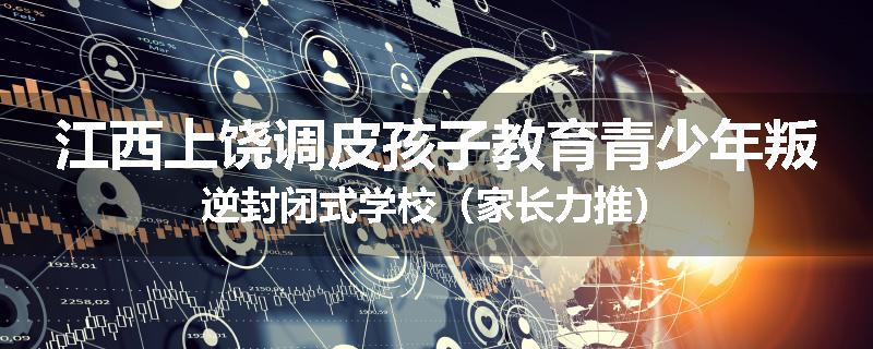 江西上饶调皮孩子教育青少年叛逆封闭式学校（家长力推）