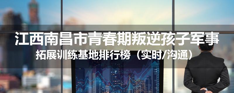 江西南昌市青春期叛逆孩子军事拓展训练基地排行榜（实时/沟通）