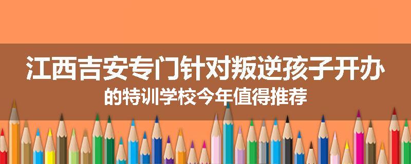 江西吉安专门针对叛逆孩子开办的特训学校今年值得推荐